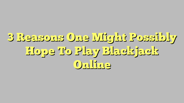 3 Reasons One Might Possibly Hope To Play Blackjack Online