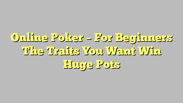 Online Poker – For Beginners The Traits You Want Win Huge Pots