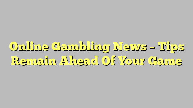 Online Gambling News – Tips Remain Ahead Of Your Game