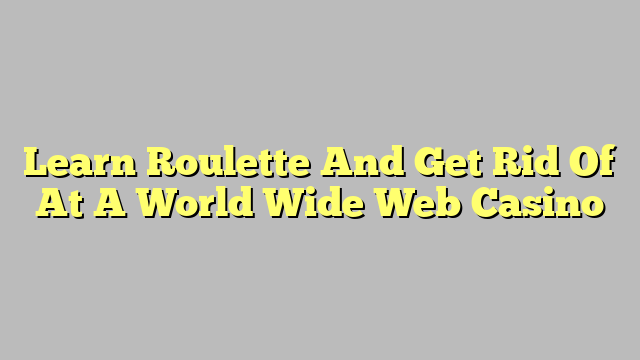 Learn Roulette And Get Rid Of At A World Wide Web Casino