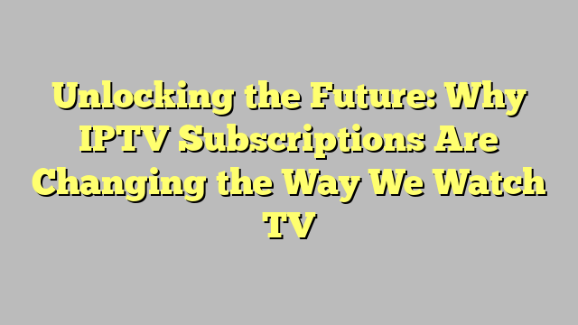 Unlocking the Future: Why IPTV Subscriptions Are Changing the Way We Watch TV